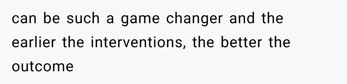 can be such a game changer and the earlier the interventions, the better the outcome