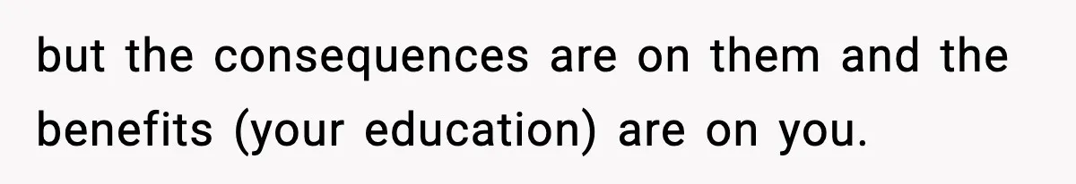 but the consequences are on them and the benefits (your education) are on you.