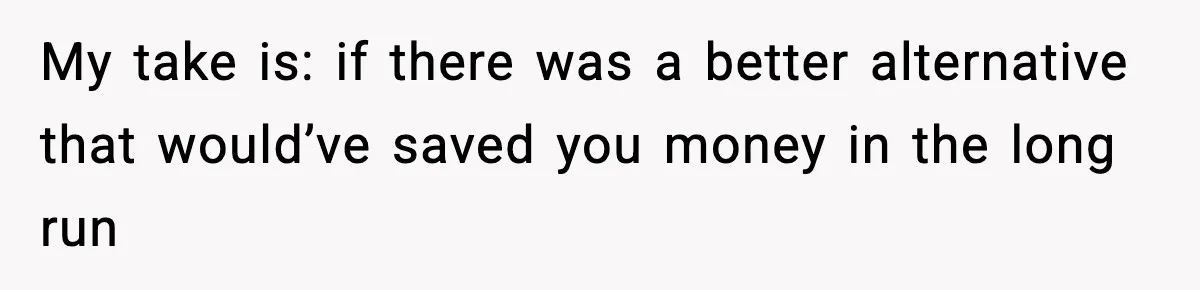 My take is: if there was a better alternative that would’ve saved you money in the long run