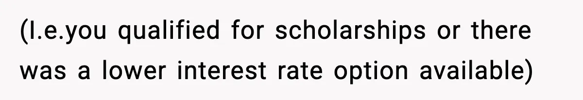 (I.e.you qualified for scholarships or there was a lower interest rate option available)
