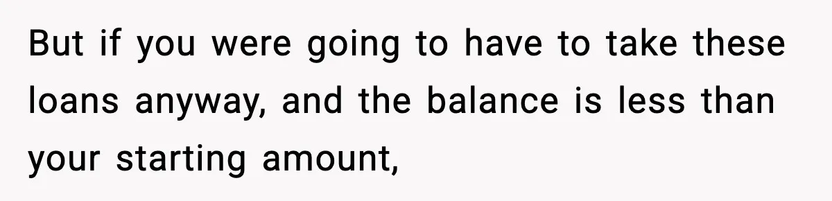 But if you were going to have to take these loans anyway, and the balance is less than your starting amount,