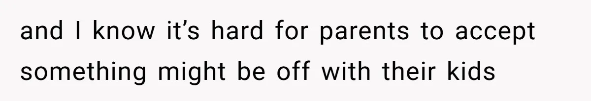 and I know it’s hard for parents to accept something might be off with their kids