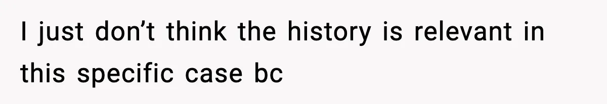 I just don’t think the history is relevant in this specific case bc