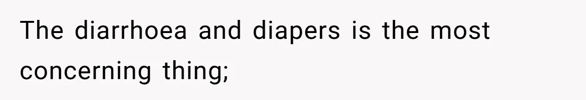 The diarrhoea and diapers is the most concerning thing;