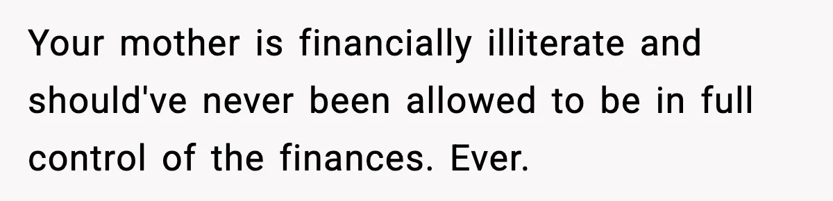Your mother is financially illiterate and should've never been allowed to be in full control of the finances. Ever.