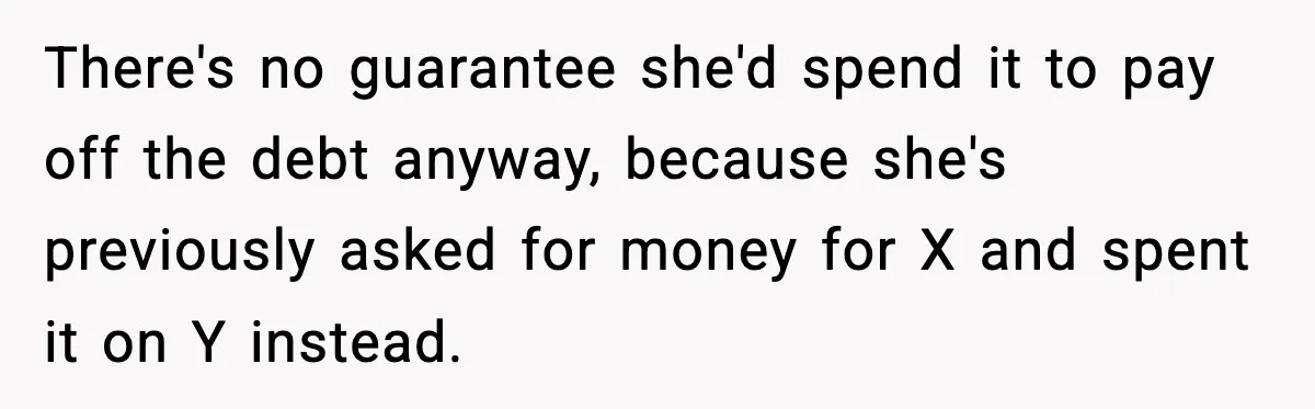 There's no guarantee she'd spend it to pay off the debt anyway, because she's previously asked for money for X and spent it on Y instead.