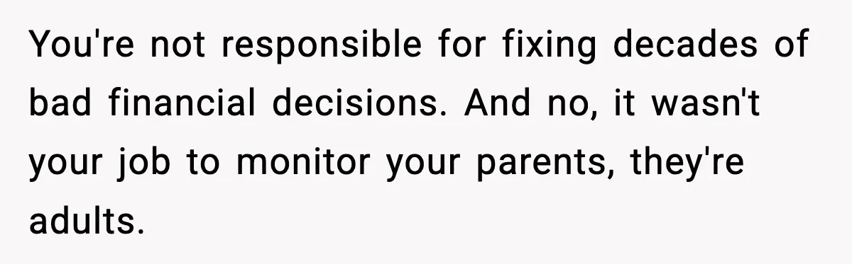 You're not responsible for fixing decades of bad financial decisions. And no, it wasn't your job to monitor your parents, they're adults.