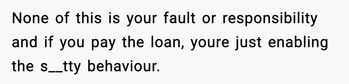 None of this is your fault or responsibility and if you pay the loan, youre just enabling the s__tty behaviour.