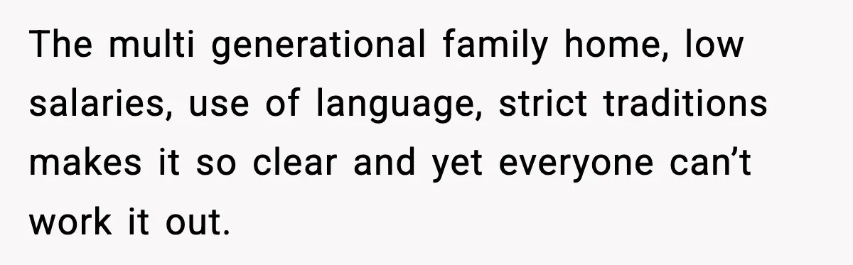 The multi generational family home, low salaries, use of language, strict traditions makes it so clear and yet everyone can’t work it out.