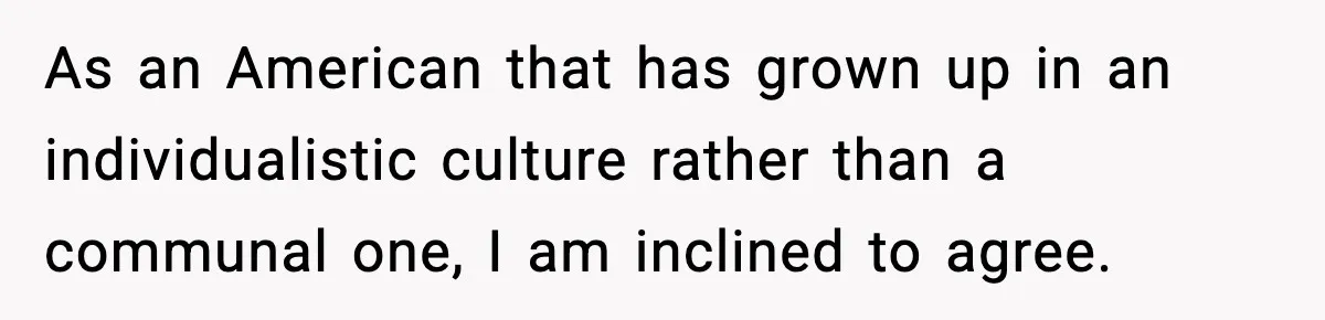 As an American that has grown up in an individualistic culture rather than a communal one, I am inclined to agree.