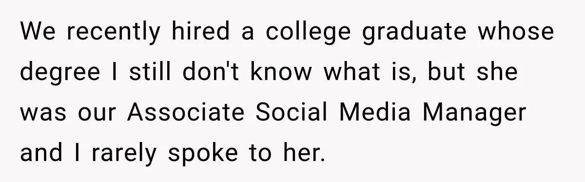 We recently hired a college graduate whose degree I still don't know what is, but she was our Associate Social Media Manager and I rarely spoke to her.