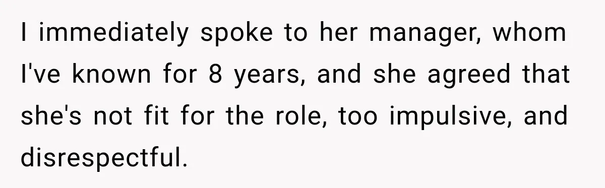 I immediately spoke to her manager, whom I've known for 8 years, and she agreed that she's not fit for the role, too impulsive, and disrespectful.