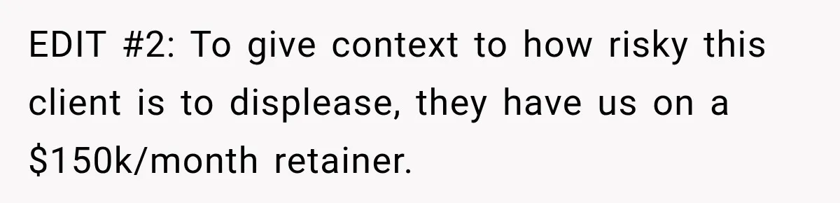 EDIT #2: To give context to how risky this client is to displease, they have us on a $150k/month retainer.