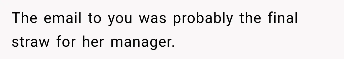 The email to you was probably the final straw for her manager.