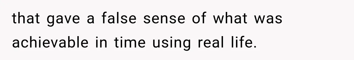 that gave a false sense of what was achievable in time using real life.