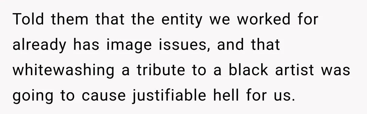 Told them that the entity we worked for already has image issues, and that whitewashing a tribute to a black artist was going to cause justifiable hell for us.