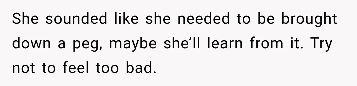 She sounded like she needed to be brought down a peg, maybe she’ll learn from it. Try not to feel too bad.
