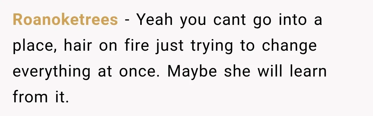 Roanoketrees − Yeah you cant go into a place, hair on fire just trying to change everything at once. Maybe she will learn from it.