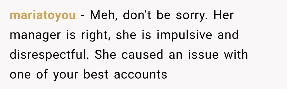 mariatoyou − Meh, don’t be sorry. Her manager is right, she is impulsive and disrespectful. She caused an issue with one of your best accounts
