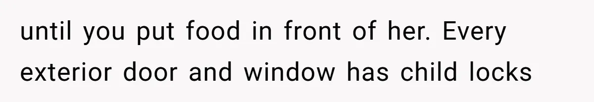 Aunt Applauded For Striking Over Brother’s Refusal To Take Severely Developmental-Challenged Daughter To A Doctor until you put food in front of her. Every exterior door and window has child locks