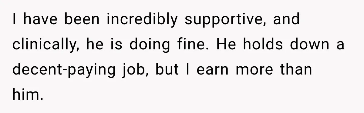 After Husband Ignored Chores And Challenges, She Let The House Fall Apart And Refused Kids I have been incredibly supportive, and clinically, he is doing fine. He holds down a decent-paying job, but I earn more than him.