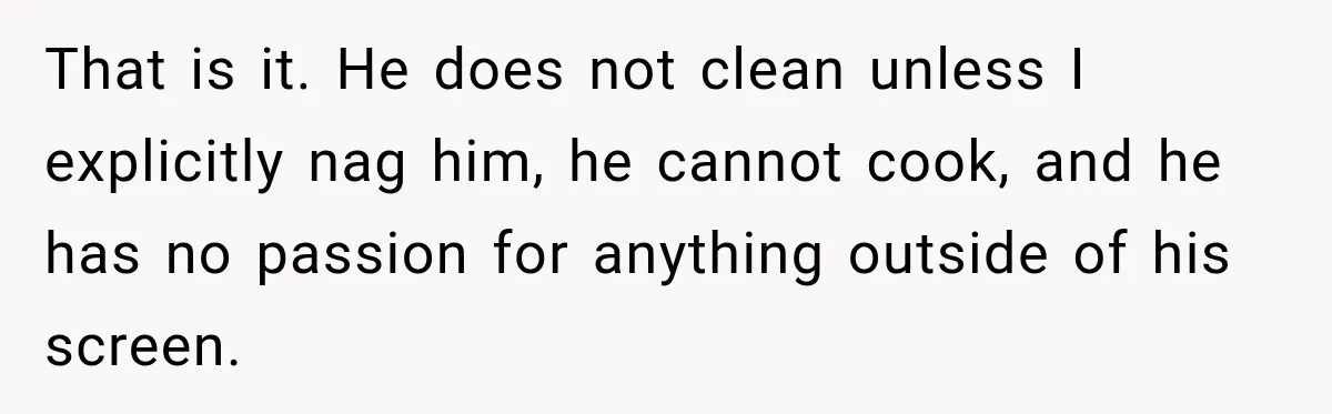 After Husband Ignored Chores And Challenges, She Let The House Fall Apart And Refused Kids That is it. He does not clean unless I explicitly nag him, he cannot cook, and he has no passion for anything outside of his screen.