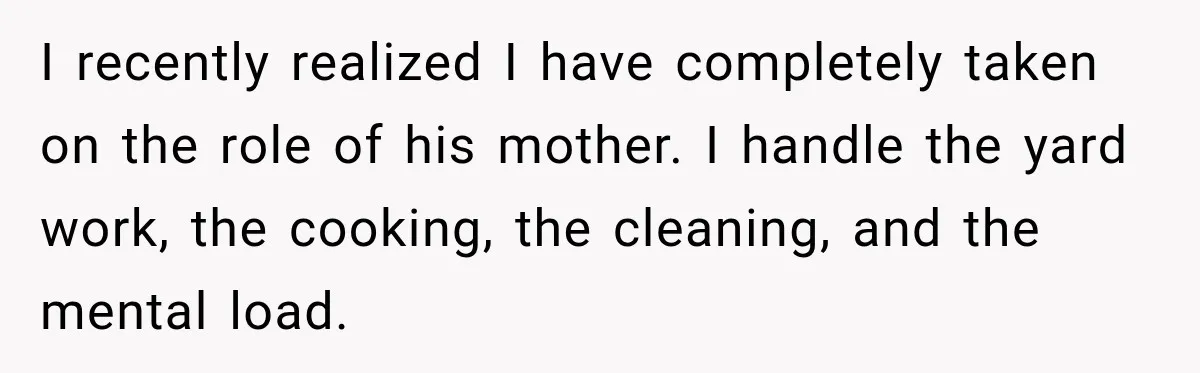After Husband Ignored Chores And Challenges, She Let The House Fall Apart And Refused Kids I recently realized I have completely taken on the role of his mother. I handle the yard work, the cooking, the cleaning, and the mental load.
