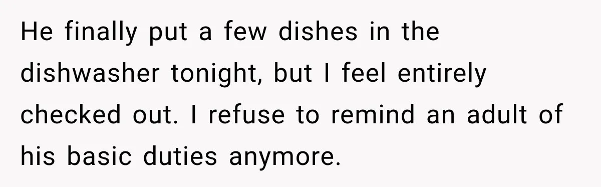After Husband Ignored Chores And Challenges, She Let The House Fall Apart And Refused Kids He finally put a few dishes in the dishwasher tonight, but I feel entirely checked out. I refuse to remind an adult of his basic duties anymore.