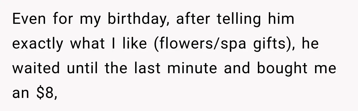 After Husband Ignored Chores And Challenges, She Let The House Fall Apart And Refused Kids Even for my birthday, after telling him exactly what I like (flowers/spa gifts), he waited until the last minute and bought me an $8,