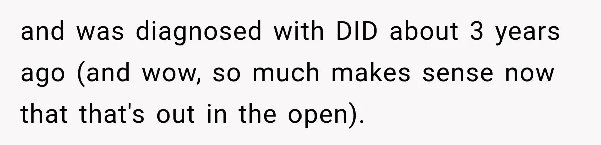 After Husband Ignored Chores And Challenges, She Let The House Fall Apart And Refused Kids and was diagnosed with DID about 3 years ago (and wow, so much makes sense now that that's out in the open).