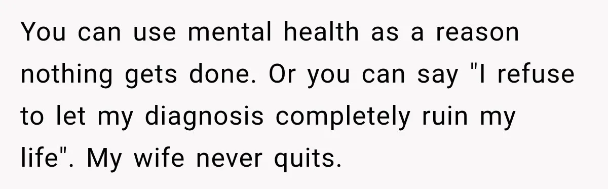 After Husband Ignored Chores And Challenges, She Let The House Fall Apart And Refused Kids You can use mental health as a reason nothing gets done. Or you can say "I refuse to let my diagnosis completely ruin my life". My wife never quits.
