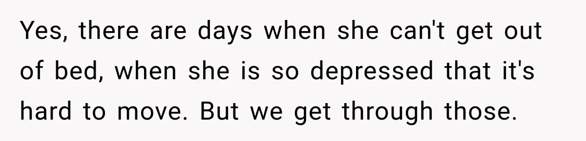 After Husband Ignored Chores And Challenges, She Let The House Fall Apart And Refused Kids Yes, there are days when she can't get out of bed, when she is so depressed that it's hard to move. But we get through those.
