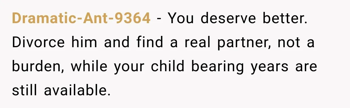 After Husband Ignored Chores And Challenges, She Let The House Fall Apart And Refused Kids Dramatic-Ant-9364 − You deserve better. Divorce him and find a real partner, not a burden, while your child bearing years are still available.
