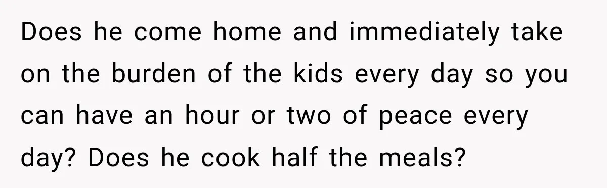 After Two Babies in Two Years, She Began Wondering If Her Husband Loved Her, or Just the "Barbie" She Used to Be Does he come home and immediately take on the burden of the kids every day so you can have an hour or two of peace every day? Does he cook...