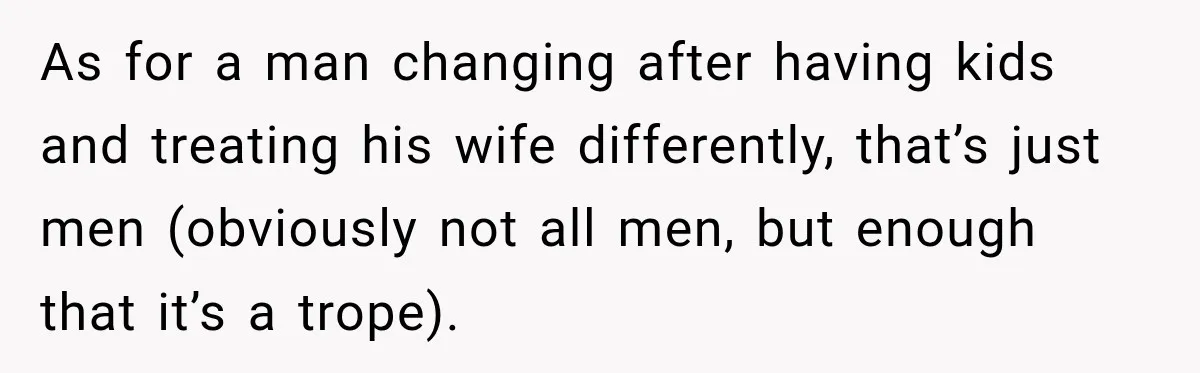 After Two Babies in Two Years, She Began Wondering If Her Husband Loved Her, or Just the "Barbie" She Used to Be As for a man changing after having kids and treating his wife differently, that’s just men (obviously not all men, but enough that it’s a trope).