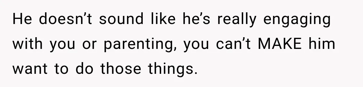 After Two Babies in Two Years, She Began Wondering If Her Husband Loved Her, or Just the "Barbie" She Used to Be He doesn’t sound like he’s really engaging with you or parenting, you can’t MAKE him want to do those things.