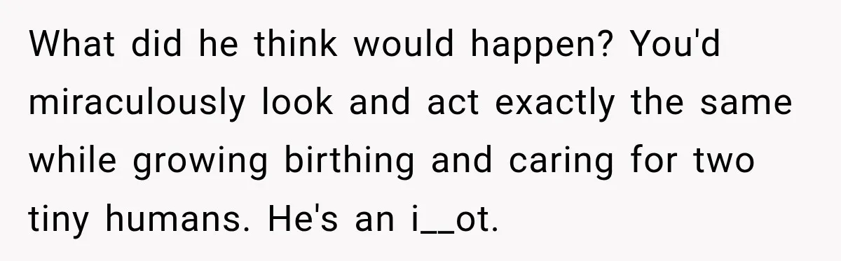 After Two Babies in Two Years, She Began Wondering If Her Husband Loved Her, or Just the "Barbie" She Used to Be What did he think would happen? You'd miraculously look and act exactly the same while growing birthing and caring for two tiny humans. He's an i__ot.