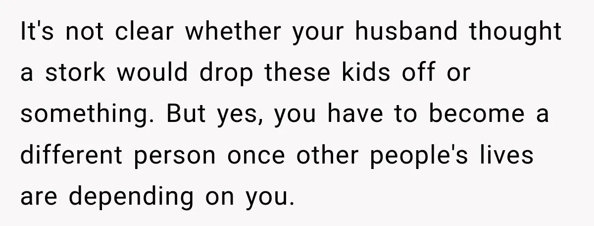 After Two Babies in Two Years, She Began Wondering If Her Husband Loved Her, or Just the "Barbie" She Used to Be It's not clear whether your husband thought a stork would drop these kids off or something. But yes, you have to become a different person once other people's lives are...