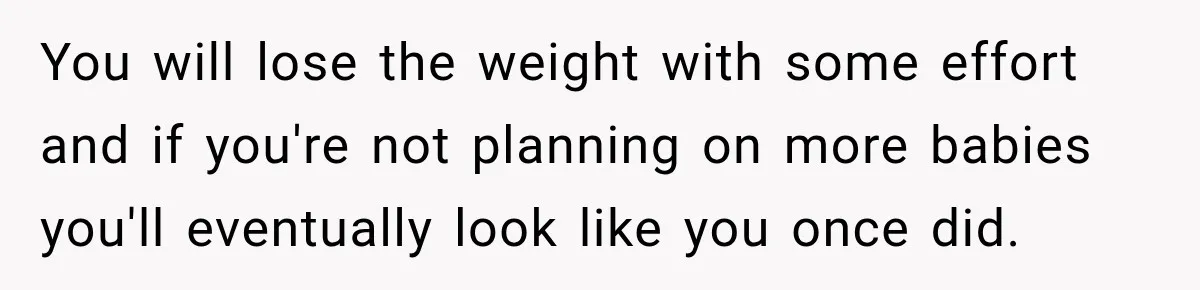 After Two Babies in Two Years, She Began Wondering If Her Husband Loved Her, or Just the "Barbie" She Used to Be You will lose the weight with some effort and if you're not planning on more babies you'll eventually look like you once did.
