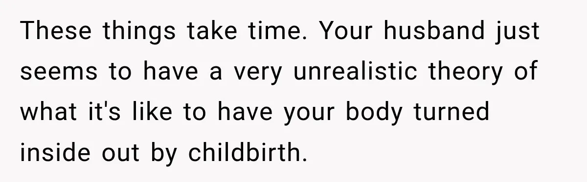 After Two Babies in Two Years, She Began Wondering If Her Husband Loved Her, or Just the "Barbie" She Used to Be These things take time. Your husband just seems to have a very unrealistic theory of what it's like to have your body turned inside out by childbirth.