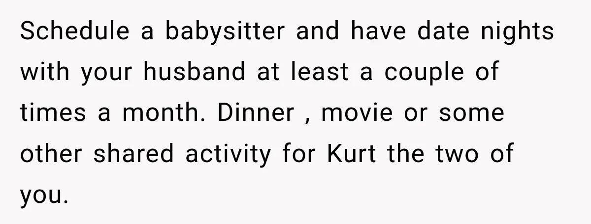 After Two Babies in Two Years, She Began Wondering If Her Husband Loved Her, or Just the "Barbie" She Used to Be Schedule a babysitter and have date nights with your husband at least a couple of times a month. Dinner , movie or some other shared activity for Kurt the two...