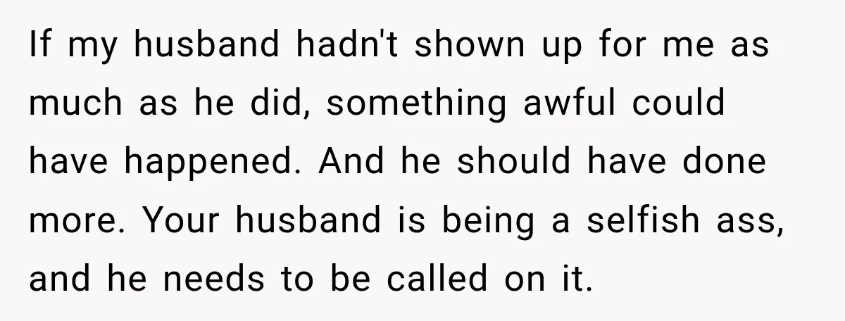 After Two Babies in Two Years, She Began Wondering If Her Husband Loved Her, or Just the "Barbie" She Used to Be If my husband hadn't shown up for me as much as he did, something awful could have happened. And he should have done more. Your husband is being a selfish...