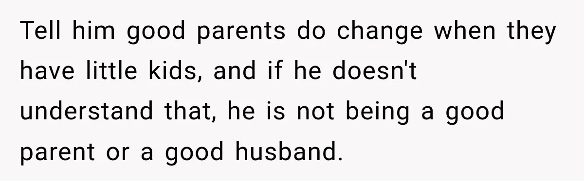 After Two Babies in Two Years, She Began Wondering If Her Husband Loved Her, or Just the "Barbie" She Used to Be Tell him good parents do change when they have little kids, and if he doesn't understand that, he is not being a good parent or a good husband.