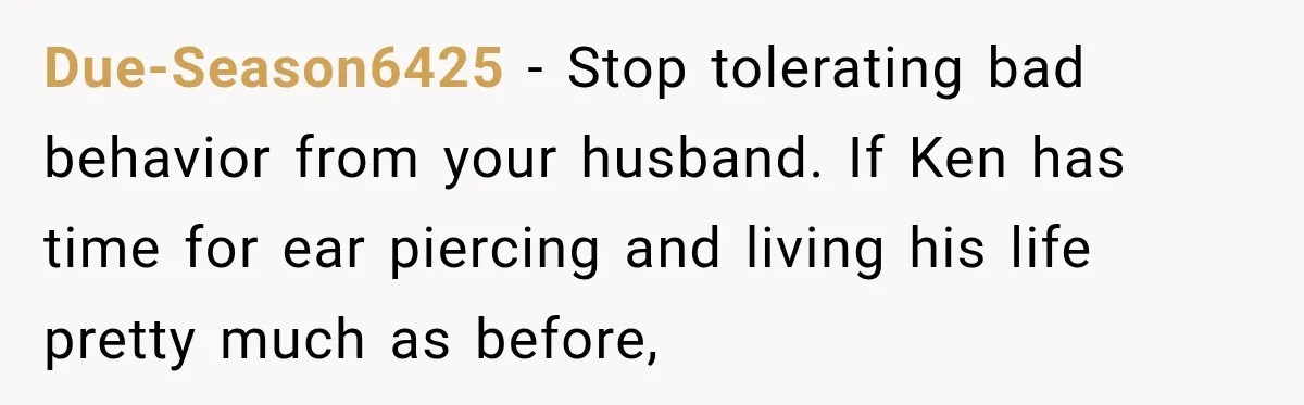 After Two Babies in Two Years, She Began Wondering If Her Husband Loved Her, or Just the "Barbie" She Used to Be Due-Season6425 − Stop tolerating bad behavior from your husband. If Ken has time for ear piercing and living his life pretty much as before,