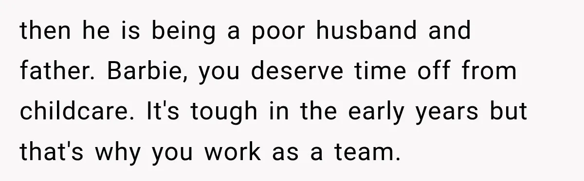 After Two Babies in Two Years, She Began Wondering If Her Husband Loved Her, or Just the "Barbie" She Used to Be then he is being a poor husband and father. Barbie, you deserve time off from childcare. It's tough in the early years but that's why you work as a team.