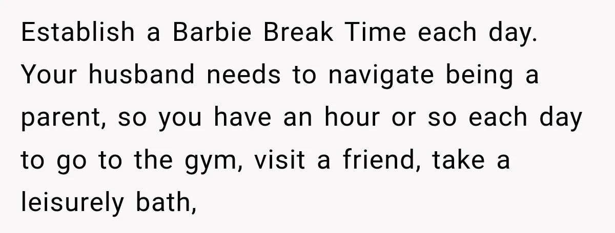 After Two Babies in Two Years, She Began Wondering If Her Husband Loved Her, or Just the "Barbie" She Used to Be Establish a Barbie Break Time each day. Your husband needs to navigate being a parent, so you have an hour or so each day to go to the gym, visit...