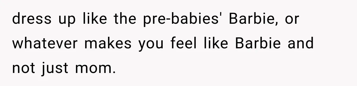 After Two Babies in Two Years, She Began Wondering If Her Husband Loved Her, or Just the "Barbie" She Used to Be dress up like the pre-babies' Barbie, or whatever makes you feel like Barbie and not just mom.