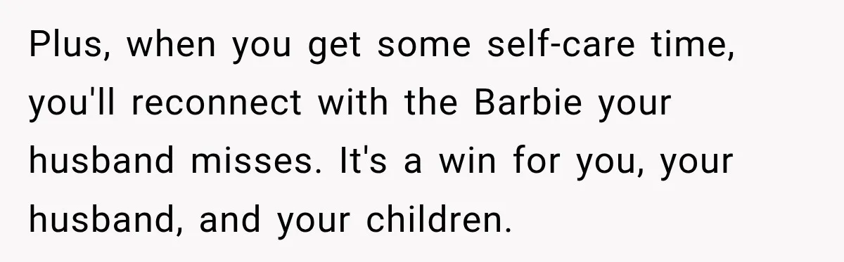 After Two Babies in Two Years, She Began Wondering If Her Husband Loved Her, or Just the "Barbie" She Used to Be Plus, when you get some self-care time, you'll reconnect with the Barbie your husband misses. It's a win for you, your husband, and your children.