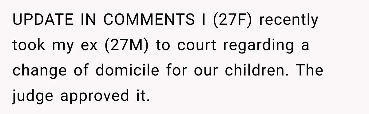 After Ex Lies About Children’s Academics, She Wonders If She Should Seek Court-Enforced Communication Limits UPDATE IN COMMENTS I (27F) recently took my ex (27M) to court regarding a change of domicile for our children. The judge approved it.