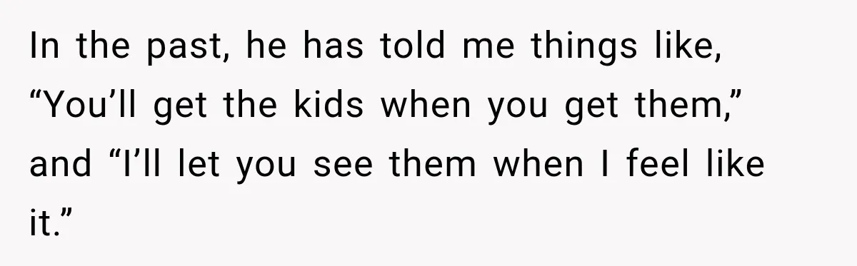 After Ex Lies About Children’s Academics, She Wonders If She Should Seek Court-Enforced Communication Limits In the past, he has told me things like, “You’ll get the kids when you get them,” and “I’ll let you see them when I feel like it.”